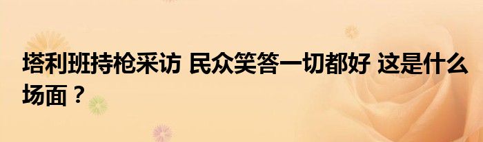 塔利班持枪采访 民众笑答一切都好 这是什么场面？