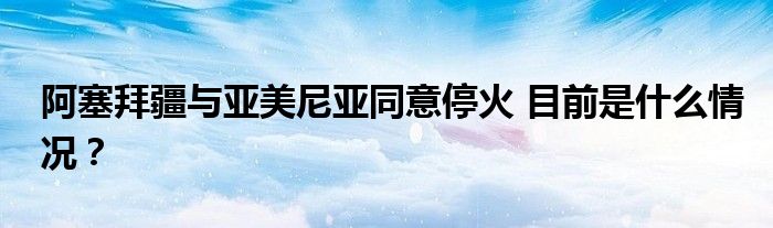 阿塞拜疆与亚美尼亚同意停火 目前是什么情况？