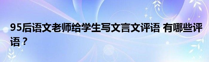 95后语文老师给学生写文言文评语 有哪些评语？