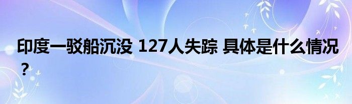 印度一驳船沉没 127人失踪 具体是什么情况？