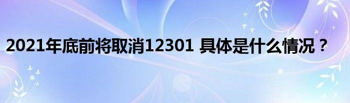 2021年底前将取消12301 具体是什么情况？