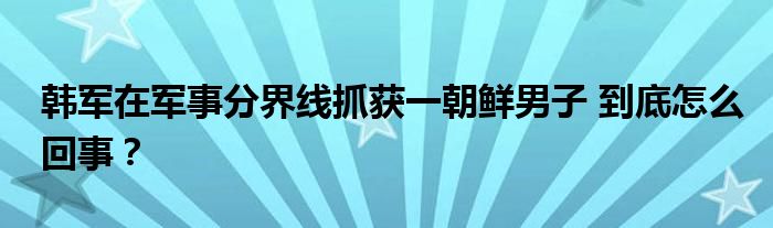 韩军在军事分界线抓获一朝鲜男子 到底怎么回事？