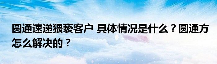 圆通速递猥亵客户 具体情况是什么？圆通方怎么解决的？