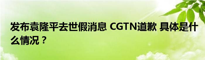 发布袁隆平去世假消息 CGTN道歉 具体是什么情况？