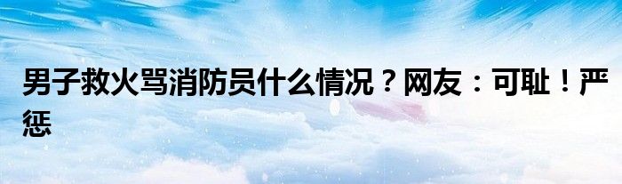 男子救火骂消防员什么情况？网友：可耻！严惩