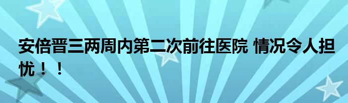 安倍晋三两周内第二次前往医院 情况令人担忧！！