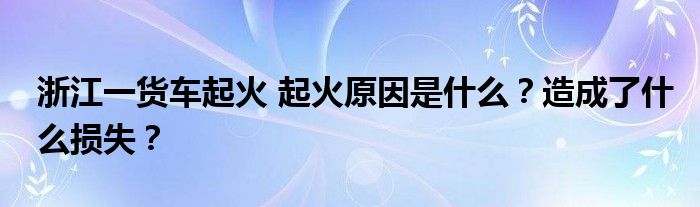 浙江一货车起火 起火原因是什么？造成了什么损失？