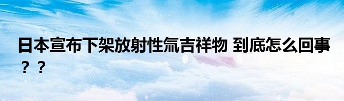 日本宣布下架放射性氚吉祥物 到底怎么回事？？