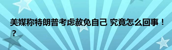 美媒称特朗普考虑赦免自己 究竟怎么回事！？