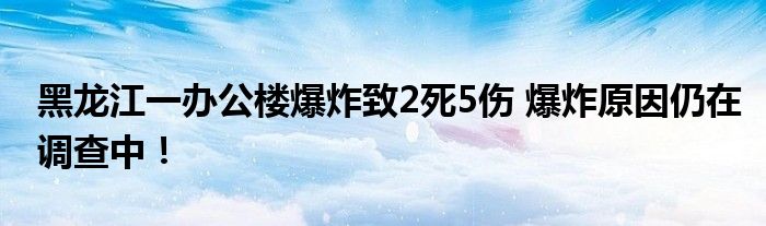 黑龙江一办公楼爆炸致2死5伤 爆炸原因仍在调查中！