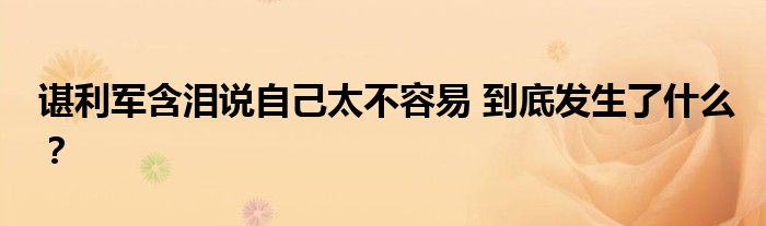 谌利军含泪说自己太不容易 到底发生了什么？