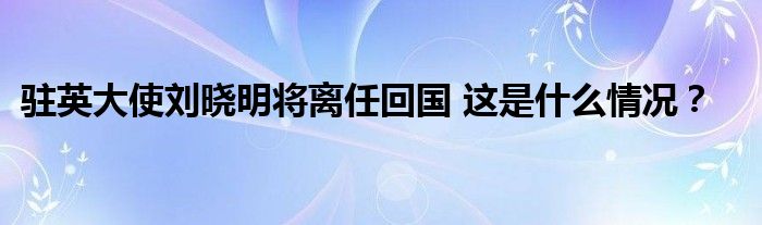 驻英大使刘晓明将离任回国 这是什么情况？