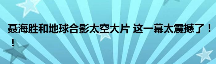 聂海胜和地球合影太空大片 这一幕太震撼了！！