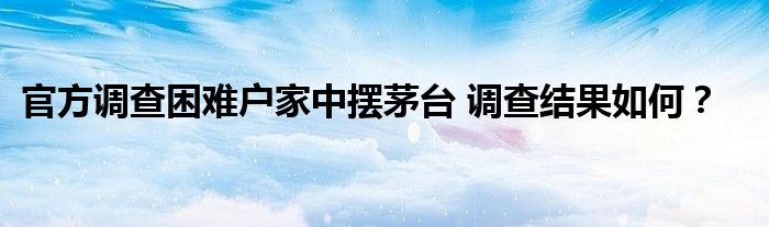 官方调查困难户家中摆茅台 调查结果如何？