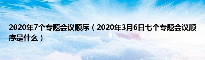 2020年7个专题会议顺序（2020年3月6日七个专题会议顺序是什么）