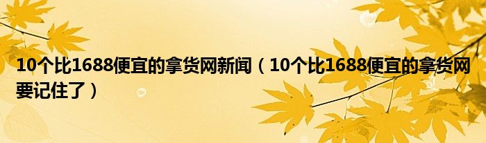 10个比1688便宜的拿货网新闻（10个比1688便宜的拿货网要记住了）