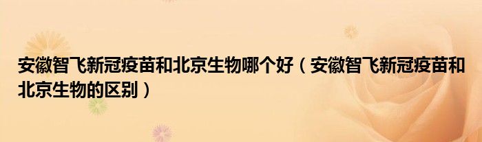 安徽智飞新冠疫苗和北京生物哪个好（安徽智飞新冠疫苗和北京生物的区别）