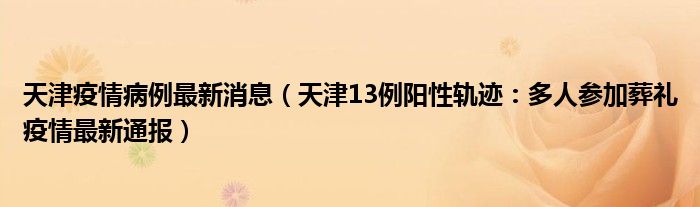 天津疫情病例最新消息（天津13例阳性轨迹：多人参加葬礼疫情最新通报）