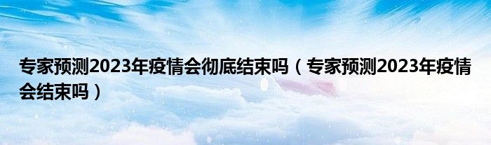 专家预测2023年疫情会彻底结束吗（专家预测2023年疫情会结束吗）