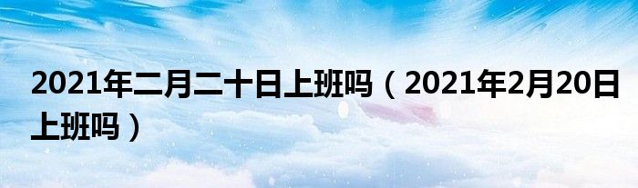 2021年二月二十日上班吗（2021年2月20日上班吗）