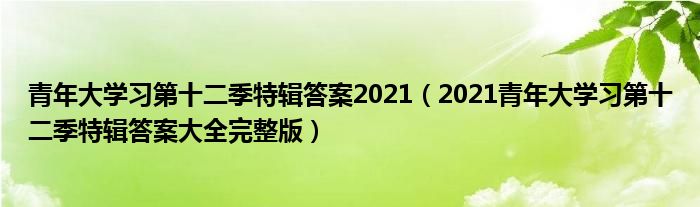 青年大学习第十二季特辑答案2021（2021青年大学习第十二季特辑答案大全完整版）