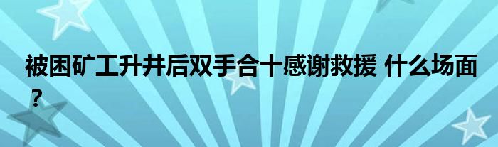 被困矿工升井后双手合十感谢救援 什么场面？