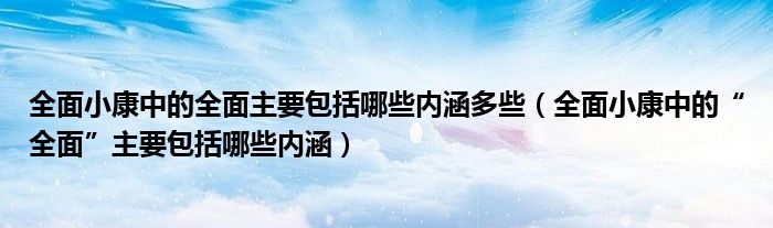 全面小康中的全面主要包括哪些内涵多些（全面小康中的“全面”主要包括哪些内涵）