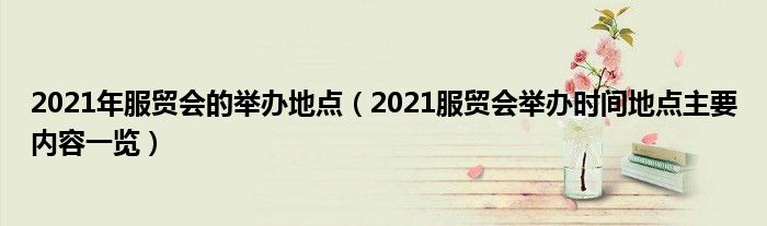 2021年服贸会的举办地点（2021服贸会举办时间地点主要内容一览）