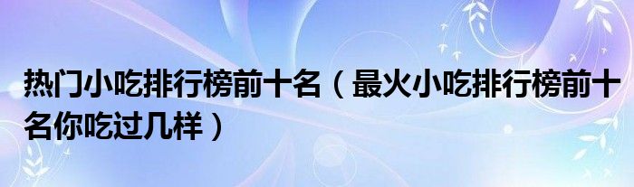 热门小吃排行榜前十名（最火小吃排行榜前十名你吃过几样）