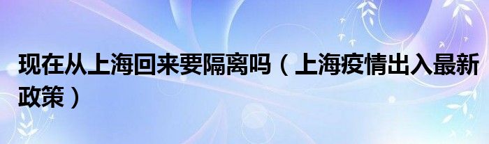 现在从上海回来要隔离吗（上海疫情出入最新政策）