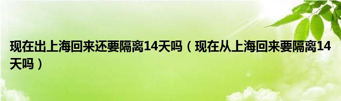 现在出上海回来还要隔离14天吗（现在从上海回来要隔离14天吗）