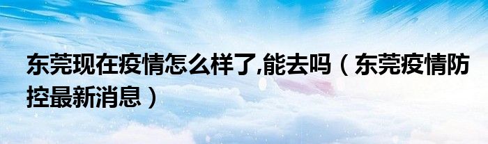 东莞现在疫情怎么样了,能去吗（东莞疫情防控最新消息）