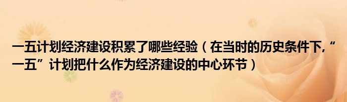 一五计划经济建设积累了哪些经验（在当时的历史条件下,“一五”计划把什么作为经济建设的中心环节）