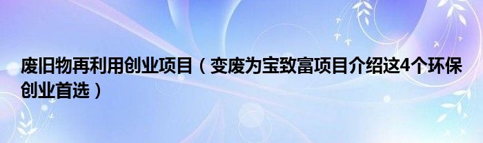 废旧物再利用创业项目（变废为宝致富项目介绍这4个环保创业首选）