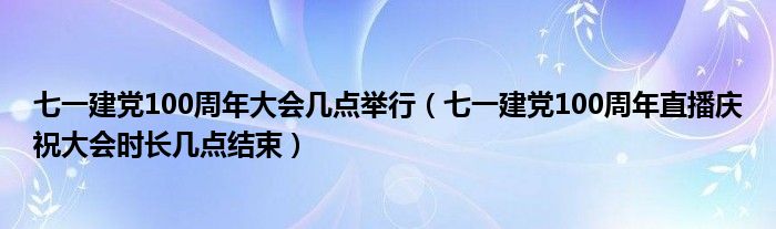 七一建党100周年大会几点举行（七一建党100周年直播庆祝大会时长几点结束）