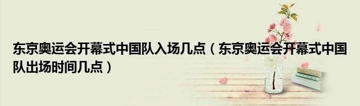 东京奥运会开幕式中国队入场几点（东京奥运会开幕式中国队出场时间几点）