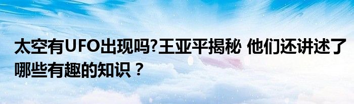 太空有UFO出现吗?王亚平揭秘 他们还讲述了哪些有趣的知识？