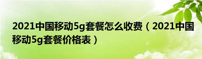 2021中国移动5g套餐怎么收费（2021中国移动5g套餐价格表）