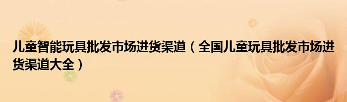 儿童智能玩具批发市场进货渠道（全国儿童玩具批发市场进货渠道大全）