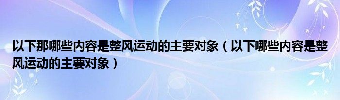 以下那哪些内容是整风运动的主要对象（以下哪些内容是整风运动的主要对象）