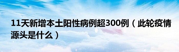 11天新增本土阳性病例超300例（此轮疫情源头是什么）