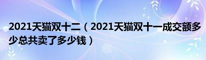 2021天猫双十二（2021天猫双十一成交额多少总共卖了多少钱）