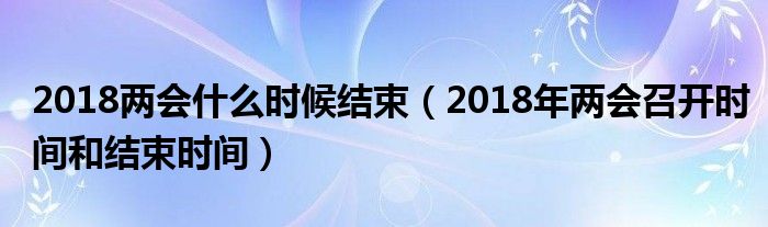 2018两会什么时候结束（2018年两会召开时间和结束时间）