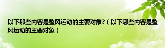 以下那些内容是整风运动的主要对象?（以下哪些内容是整风运动的主要对象）