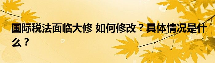 国际税法面临大修 如何修改？具体情况是什么？