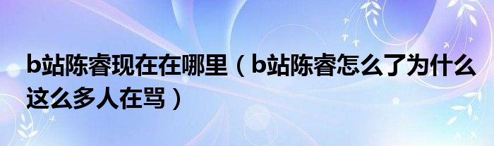 b站陈睿现在在哪里（b站陈睿怎么了为什么这么多人在骂）