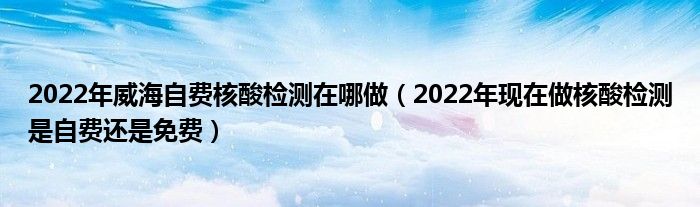 2022年威海自费核酸检测在哪做（2022年现在做核酸检测是自费还是免费）