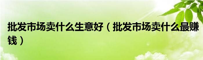 批发市场卖什么生意好（批发市场卖什么最赚钱）