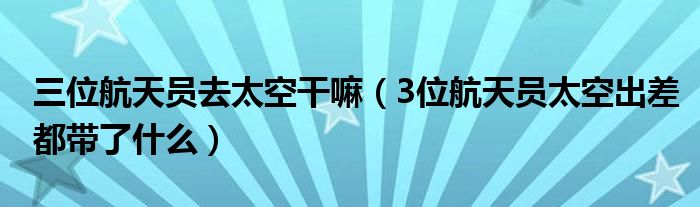 三位航天员去太空干嘛（3位航天员太空出差都带了什么）