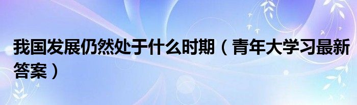 我国发展仍然处于什么时期（青年大学习最新答案）